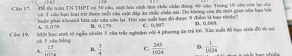 143 156
Câu 17. Để thi toán TN THPT có 50 câu, một hóc sinh làm chắc chắn đúng 40 câu. Trong 10 câu còn lại chi
có 3 câu bạn loại trừ được mỗi câu một đáp án chắc chắn sai. Do không còn đủ thời gian nên bạn bắt NH
buộc phải khoanh bừa các câu còn lại. Hỏi xác suất bạn đó được 9 điểm là bao nhiêu?
A. 0,079. B. 0,179. C. 0,097. D. 0,068.
Câu 19. Một học sinh tô ngẫu nhiên 5 câu trắc nghiệm với 4 phương án trả lời. Xác suất đề học sinh đó tô sai
cả 5 câu bằng
D.
A.  15/1024 .  3/4 . C.  243/1024 .  1/1024 . 
B.
it nhất hao nhiệu