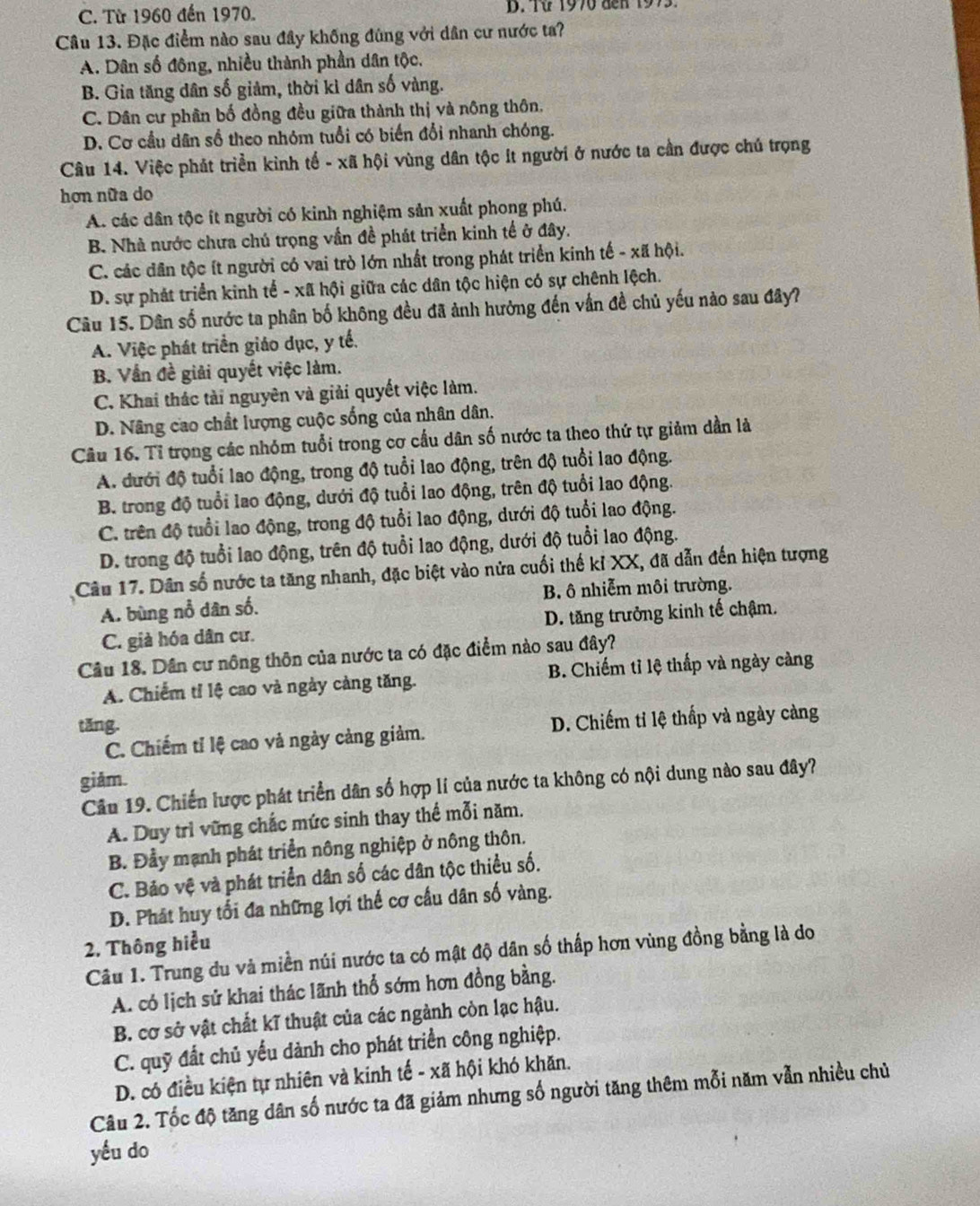 C. Từ 1960 đến 1970. D. Từ 1970 đến 1973.
Câu 13. Đặc điểm nào sau đây khống đùng với dân cư nước ta?
A. Dân số đông, nhiều thành phần dân tộc.
B. Gia tăng dân số giảm, thời kì dân số vàng.
C. Dân cư phân bố đồng đều giữa thành thị và nông thôn.
D. Cơ cầu dân số theo nhóm tuổi có biến đổi nhanh chóng.
Câu 14. Việc phát triển kinh tổ - xã hội vùng dân tộc ít người ở nước ta cần được chủ trọng
hơn nữa do
A. các dân tộc ít người có kinh nghiệm sản xuất phong phú.
B. Nhà nước chưa chú trọng vần đề phát triển kinh tế ở đây.
C. các dân tộc ít người có vai trò lớn nhất trong phát triển kinh tế - xã hội.
D. sự phát triển kinh tế - xã hội giữa các dân tộc hiện có sự chênh lệch.
Câu 15. Dân số nước ta phân bố không đều đã ảnh hưởng đến vấn đề chủ yếu nào sau đây?
A. Việc phát triển giáo dục, y tế.
B. Vẫn đề giải quyết việc làm.
C. Khai thác tài nguyên và giải quyết việc làm.
D. Nâng cao chất lượng cuộc sống của nhân dân.
Câu 16. Tỉ trọng các nhóm tuổi trong cơ cầu dân số nước ta theo thứ tự giảm dần là
A. đưới độ tuổi lao động, trong độ tuổi lao động, trên độ tuổi lao động.
B. trong độ tuổi lao động, dưới độ tuổi lao động, trên độ tuổi lao động.
C. trên độ tuổi lao động, trong độ tuổi lao động, dưới độ tuổi lao động.
D. trong độ tuổi lao động, trên độ tuổi lao động, dưới độ tuổi lao động.
Câu 17. Dân số nước ta tăng nhanh, đặc biệt vào nửa cuối thế kỉ XX, đã dẫn đến hiện tượng
A. bùng nổ dân số. B. ô nhiễm môi trường.
C. giả hóa dân cư. D. tăng trưởng kinh tế chậm.
Câu 18. Dân cư nông thôn của nước ta có đặc điểm nào sau đây?
A. Chiếm tỉ lệ cao và ngày càng tăng. B. Chiếm tỉ lệ thấp và ngày càng
tăng.
C. Chiếm tỉ lệ cao và ngày cảng giảm. D. Chiếm tỉ lệ thấp và ngày càng
giảm.
Câu 19. Chiến lược phát triển dân số hợp lí của nước ta không có nội dung nào sau đây?
A. Duy trì vững chắc mức sinh thay thế mỗi năm.
B. Đầy mạnh phát triển nông nghiệp ở nông thôn.
C. Bảo vệ và phát triển dân số các dân tộc thiều số.
D. Phát huy tối đa những lợi thế cơ cầu dân số vàng.
2. Thông hiểu
Câu 1. Trung du và miền núi nước ta có mật độ dân số thấp hơn vùng đồng bằng là do
A. có lịch sử khai thác lãnh thổ sớm hơn đồng bằng.
B. cơ sở vật chất kĩ thuật của các ngành còn lạc hậu.
C. quỹ đất chủ yếu dành cho phát triển công nghiệp.
D. có điều kiện tự nhiên và kinh tế - xã hội khó khăn.
Câu 2. Tốc độ tăng dân số nước ta đã giảm nhưng số người tăng thêm mỗi năm vẫn nhiều chủ
yếu do