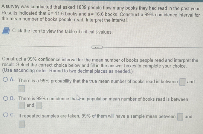 A survey was conducted that asked 1009 people how many books they had read in the past year.
Results indicated that overline x=11.6 books and s=16.6 books. Construct a 99% confidence interval for
the mean number of books people read. Interpret the interval.
Click the icon to view the table of critical t-values.
Construct a 99% confidence interval for the mean number of books people read and interpret the
result. Select the correct choice below and fill in the answer boxes to complete your choice.
(Use ascending order. Round to two decimal places as needed.)
A. There is a 99% probability that the true mean number of books read is between □ and
B. There is 99% confidence tha the population mean number of books read is between
□ and □.
C. If repeated samples are taken, 99% of them will have a sample mean between □ and