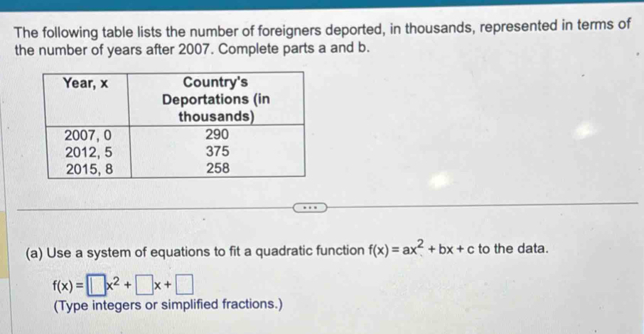 The following table lists the number of foreigners deported, in thousands, represented in terms of 
the number of years after 2007. Complete parts a and b. 
(a) Use a system of equations to fit a quadratic function f(x)=ax^2+bx+c to the data.
f(x)=□ x^2+□ x+□
(Type integers or simplified fractions.)