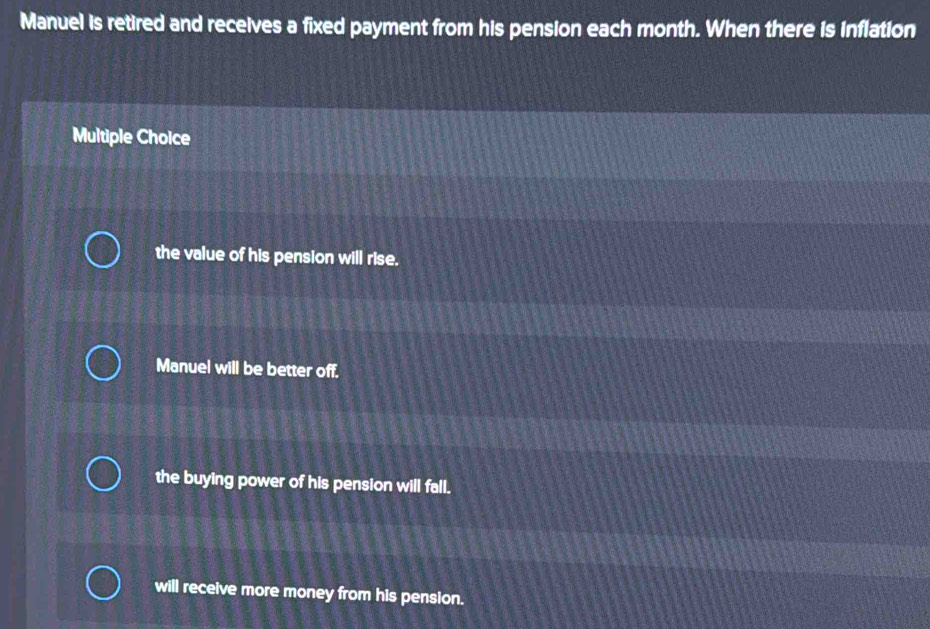 Manuel is retired and receives a fixed payment from his pension each month. When there is inflation
Multiple Choice
the value of his pension will rise.
Manuel will be better off.
the buying power of his pension will fall.
will receive more money from his pension.