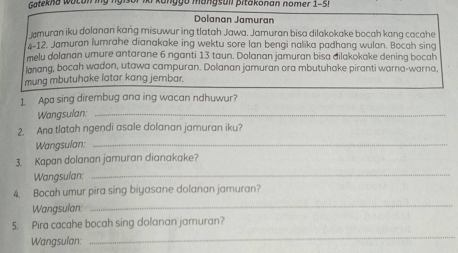 Gatekna wacan ing ngis ggo mangsull pitakonan nomer 1-5! 
Dolanan Jamuran 
Jamuran iku dolanan kang misuwur ing tlatah Jawa. Jamuran bisa dilakokake bocah kang cacahe 
4-12. Jamuran lumrahe dianakake ing wektu sore lan bengi nalika padhang wulan. Bocah sing 
melu dolanan umure antarane 6 nganti 13 taun. Dolanan jamuran bisa đilakokake dening bocah 
lanang, bocah wadon, utawa campuran. Dolanan jamuran ora mbutuhake piranti warna-warna, 
mung mbutuhake latar kang jembar. 
1. Apa sing dirembug ana ing wacan ndhuwur? 
Wangsulan:_ 
2. Ana tlatah ngendi asale dolanan jamuran iku? 
Wangsulan:_ 
3. Kapan dolanan jamuran dianakake? 
Wangsulan:_ 
4. Bocah umur pira sing biyasane dolanan jamuran? 
Wangsulan: 
_ 
5. Pira cacahe bocah sing dolanan jamuran? 
Wangsulan: 
_