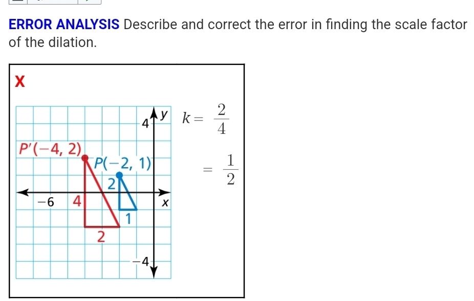 ERROR ANALYSIS Describe and correct the error in finding the scale factor 
of the dilation.
X
4 y k= 2/4 
P'(-4,2)
P(-2,1) = 1/2 
2
-6 4 x
1
2
-4