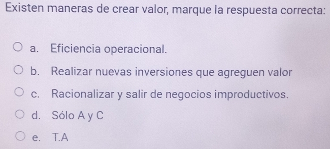 Existen maneras de crear valor, marque la respuesta correcta:
a. Eficiencia operacional.
b. Realizar nuevas inversiones que agreguen valor
c. Racionalizar y salir de negocios improductivos.
d. Sólo A y C
e. T.A