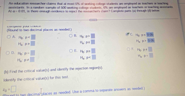 An education researcher claims that at most 5% of working college students are employed as teachers or teaching
assistants. In a random sample of 500 working college students, 6% are employed as teachers or teaching assistants
At alpha =0.01 , is there enough evidence to reject the researcher's claim? Complete parts (a) through (d) below
L yo ls.
(Round to two decimal places as needed.)
B.
C.
A. H_0:p H_0:p>□ H_0:p≤ 0.05
H_a:p≥ □
H_a:p≤ □
H_a:p>0.05
D. H_0:p=□
E. H_0:p≥ □
F. H_0:p!= □
H_a:p!= □
H_a:p
H_a:p=□
(b) Find the critical value(s) and identify the rejection region(s).
Identify the critical value(s) for this test.
z_0=□
ind to two decimal places as needed. Use a comma to separate answers as needed.)