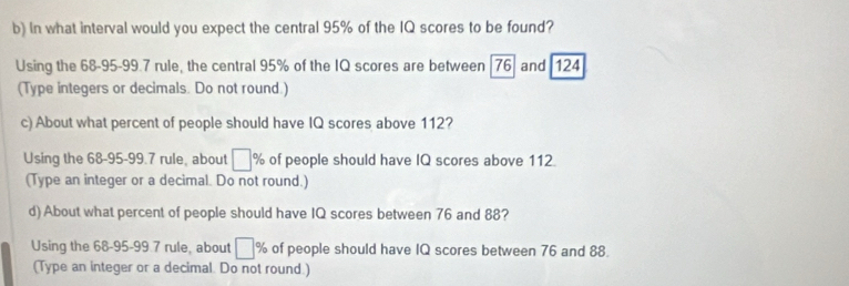 In what interval would you expect the central 95% of the IQ scores to be found? 
Using the 68-95-99.7 rule, the central 95% of the IQ scores are between [ 76 ] and 124
(Type integers or decimals. Do not round.) 
c) About what percent of people should have IQ scores above 112? 
Using the 68-95-99.7 rule, about □ % of people should have IQ scores above 112. 
(Type an integer or a decimal. Do not round.) 
d) About what percent of people should have IQ scores between 76 and 88? 
Using the 68-95-99.7 rule, about □ % of people should have IQ scores between 76 and 88. 
(Type an integer or a decimal. Do not round.)