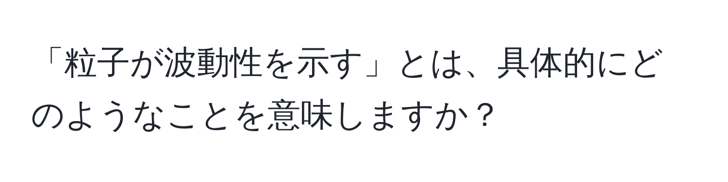 「粒子が波動性を示す」とは、具体的にどのようなことを意味しますか？