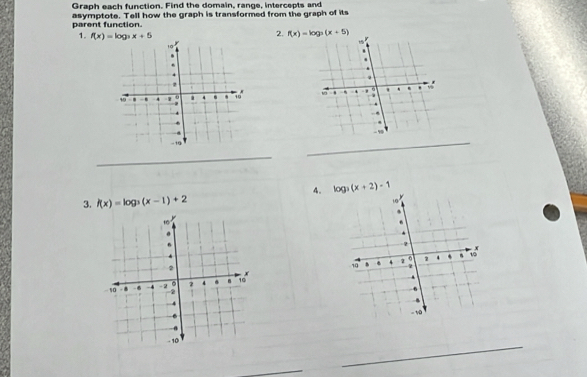 Graph each function. Find the domain, range, intercepts and 
parent function. asymptote. Tell how the graph is transformed from the graph of its 
1. f(x)=log _3x+5
2. f(x)=log _3(x+5)

_ 
_ 
4. log _3(x+2)-1
3. f(x)=log _3(x-1)+2

_ 
_