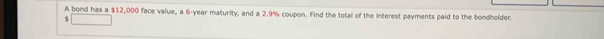 A bond has a $12,000 face value, a 6-year maturity, and a 2.9% coupon. Find the total of the interest payments paid to the bondholder.
$