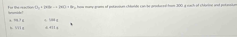 For the reaction Cl_2+2KBrto 2KCl+Br_2 , how many grams of potassium chloride can be produced from 300. g each of chlorine and potassium
bromide?
a. 98.7 g c. 188 g
b. 111 g d. 451 g