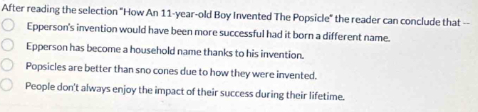 After reading the selection "How An 11-year -old Boy Invented The Popsicle" the reader can conclude that --
Epperson's invention would have been more successful had it born a different name.
Epperson has become a household name thanks to his invention.
Popsicles are better than sno cones due to how they were invented.
People don't always enjoy the impact of their success during their lifetime.