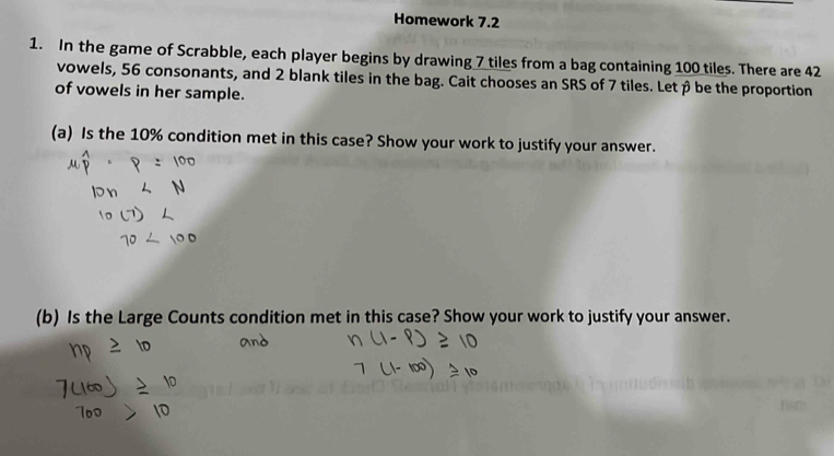 Homework 7.2 
1. In the game of Scrabble, each player begins by drawing 7 tiles from a bag containing 100 tiles. There are 42
vowels, 56 consonants, and 2 blank tiles in the bag. Cait chooses an SRS of 7 tiles. Let β be the proportion 
of vowels in her sample. 
(a) Is the 10% condition met in this case? Show your work to justify your answer. 
(b) Is the Large Counts condition met in this case? Show your work to justify your answer.