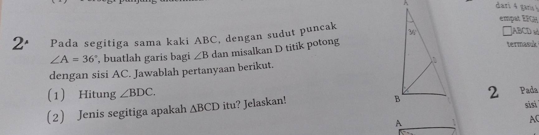 darí 4 garís 
empat EFGH
2° Pada segitiga sama kaki ABC, dengan sudut puncak
□ABCD ad
∠ A=36° , buatlah garis bagi ∠ B dan misalkan D titik potong 
termasuk 
dengan sisi AC. Jawablah pertanyaan berikut. 
1 Hitung ∠ BDC. Pada 
2 Jenis segitiga apakah △ BCD itu? Jelaskan! 
2 
sisi
AC