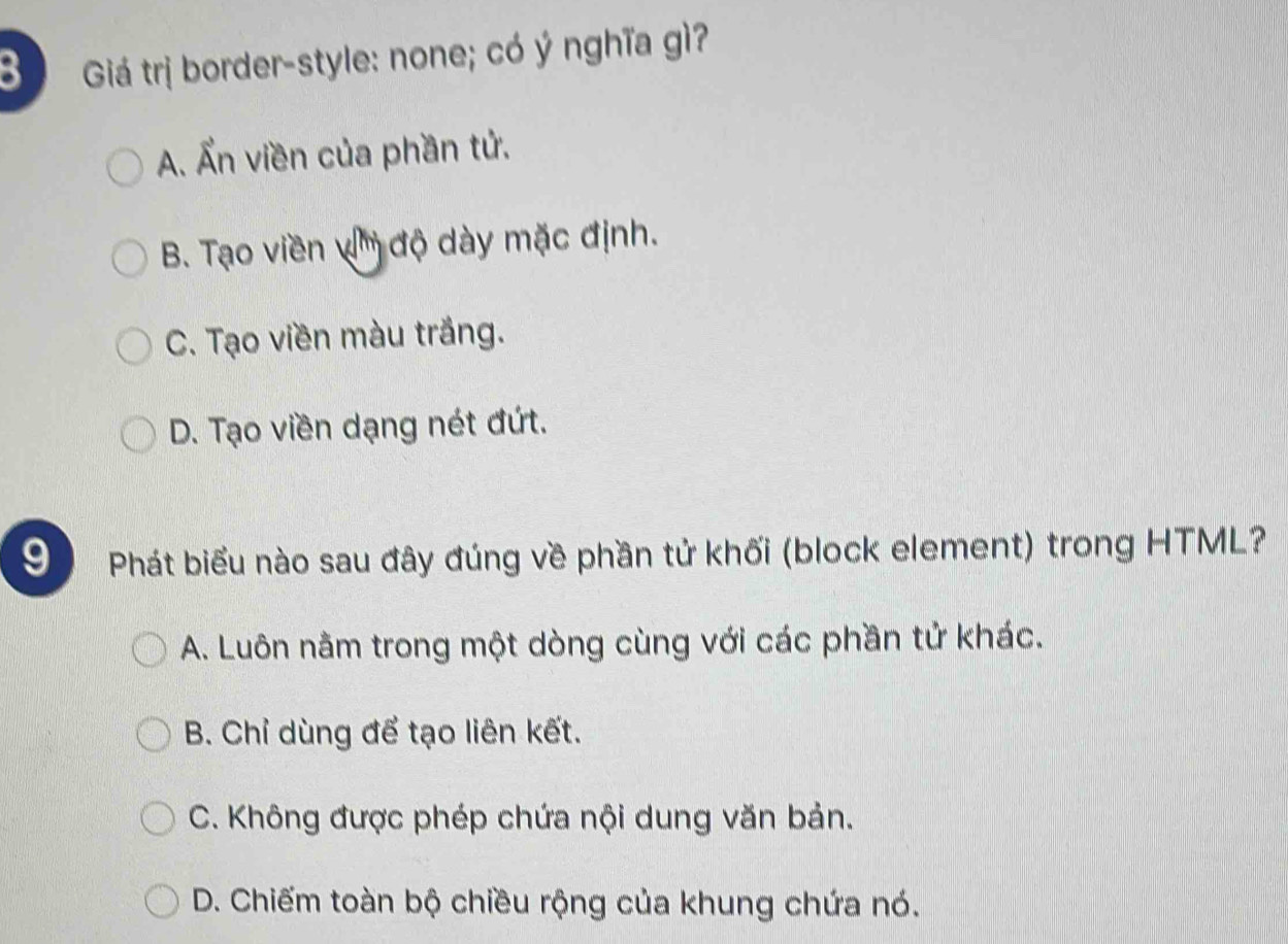 Giá trị border-style: none; có ý nghĩa gì?
A. Ẩn viền của phần tử.
B. Tạo viền v' độ dày mặc định.
C. Tạo viền màu trắng.
D. Tạo viền dạng nét đứt.
9 Phát biểu nào sau đây đúng về phần tử khối (block element) trong HTML?
A. Luôn nằm trong một dòng cùng với các phần tử khác.
B. Chỉ dùng để tạo liên kết.
C. Không được phép chứa nội dung văn bản.
D. Chiếm toàn bộ chiều rộng của khung chứa nó.