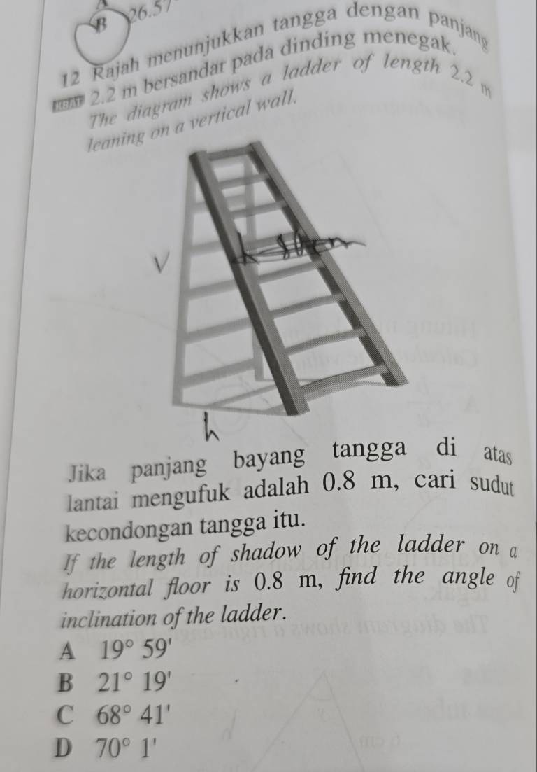 B 26.57
12 Rajah menunjukkan tangga dengan panjang
MBAT 2.2 m bersandar pada dinding menegak.
The diagram shows a ladder of length 2.2 m
leaning on a vertical wall.
Jika panjang bayang tangga di atas
lantai mengufuk adalah 0.8 m, cari sudut
kecondongan tangga itu.
If the length of shadow of the ladder on a
horizontal floor is 0.8 m, find the angle of
inclination of the ladder.
A 19°59'
B 21°19'
C 68°41'
D 70°1'