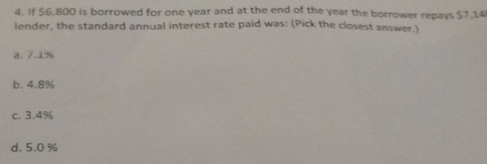 If $6,800 is borrowed for one year and at the end of the year the borrower repays $7,14
lender, the standard annual interest rate paid was: (Pick the closest answer.)
a. 7.1%
b. 4.8%
c. 3.4%
d. 5.0 %