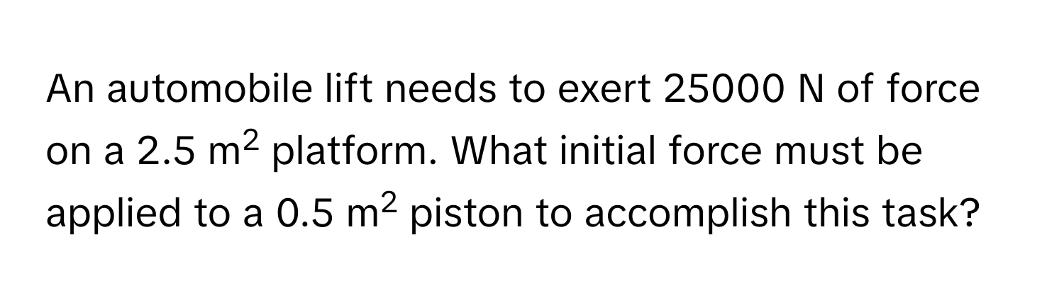 An automobile lift needs to exert 25000 N of force on a 2.5 m2 platform. What initial force must be applied to a 0.5 m2 piston to accomplish this task?