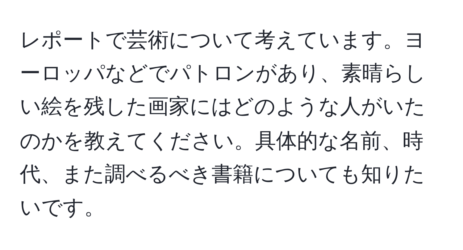 レポートで芸術について考えています。ヨーロッパなどでパトロンがあり、素晴らしい絵を残した画家にはどのような人がいたのかを教えてください。具体的な名前、時代、また調べるべき書籍についても知りたいです。