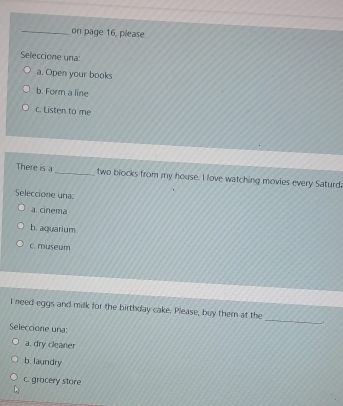 on page 16, please.
Seleccione una:
a. Open your books
b. Form a line
c. Listen to me
There is a_ two blocks from my house. I love watching movies every Saturd
Seleccione una
a. cinema
b. aquarium
c. museum
I need eggs and milk for the birthday cake. Please, buy them at the
.
Seleccione una:
_
a. dry cleaner
b. laundry
c. grocery store