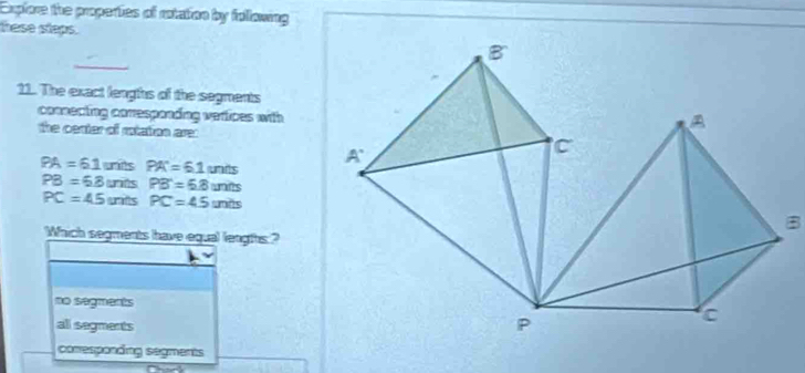 Expfore the properties of rotation by following
hese slaps.
_
11. The exact lenghs of the segments
comecting conresponding vertices with
the center of rotation are:
PA=61unitsPA'=61units
PB=6.8unitsPB=6.8units
PC=45untsPC=45units
Which segments have equal lengths?
no segments
all segments
conesponding segments