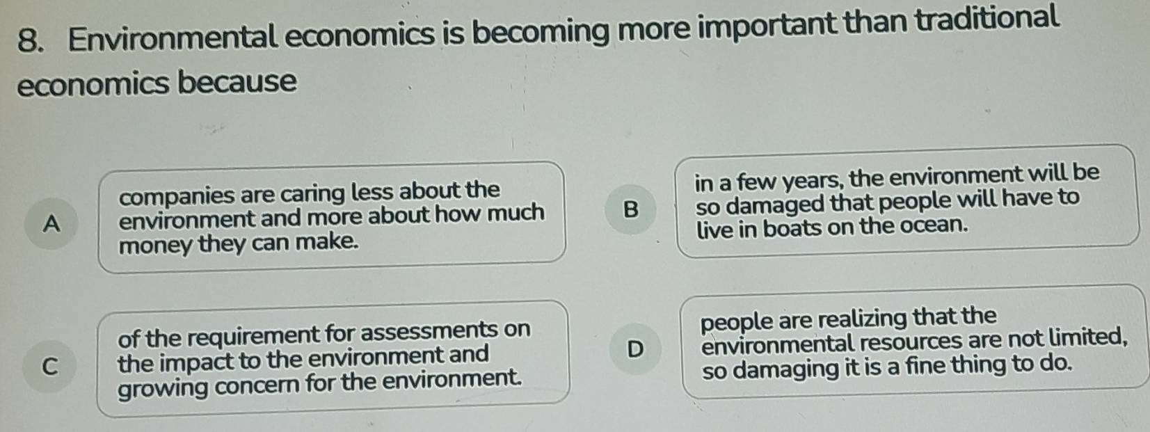 Environmental economics is becoming more important than traditional
economics because
companies are caring less about the in a few years, the environment will be
A environment and more about how much B so damaged that people will have to
money they can make. live in boats on the ocean.
of the requirement for assessments on people are realizing that the
C the impact to the environment and D environmental resources are not limited,
growing concern for the environment. so damaging it is a fine thing to do.