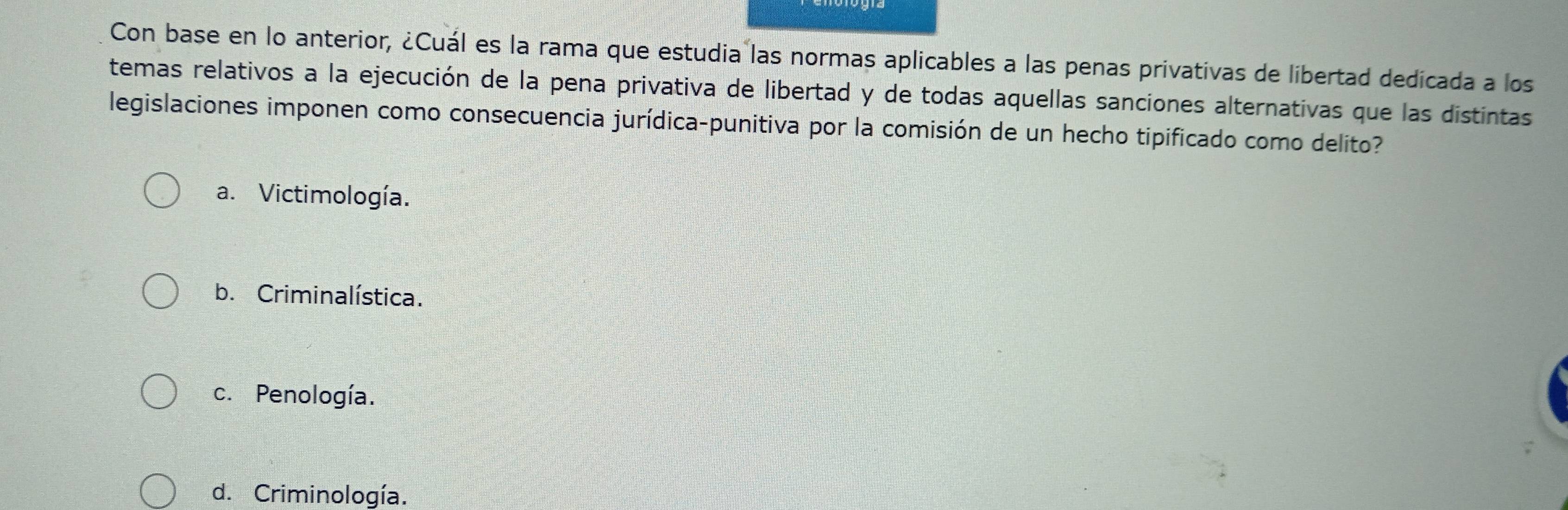 Con base en lo anterior, ¿Cuál es la rama que estudia las normas aplicables a las penas privativas de libertad dedicada a los
temas relativos a la ejecución de la pena privativa de libertad y de todas aquellas sanciones alternativas que las distintas
legislaciones imponen como consecuencia jurídica-punitiva por la comisión de un hecho tipificado como delito?
a. Victimología.
b. Criminalística.
c. Penología.
d. Criminología.