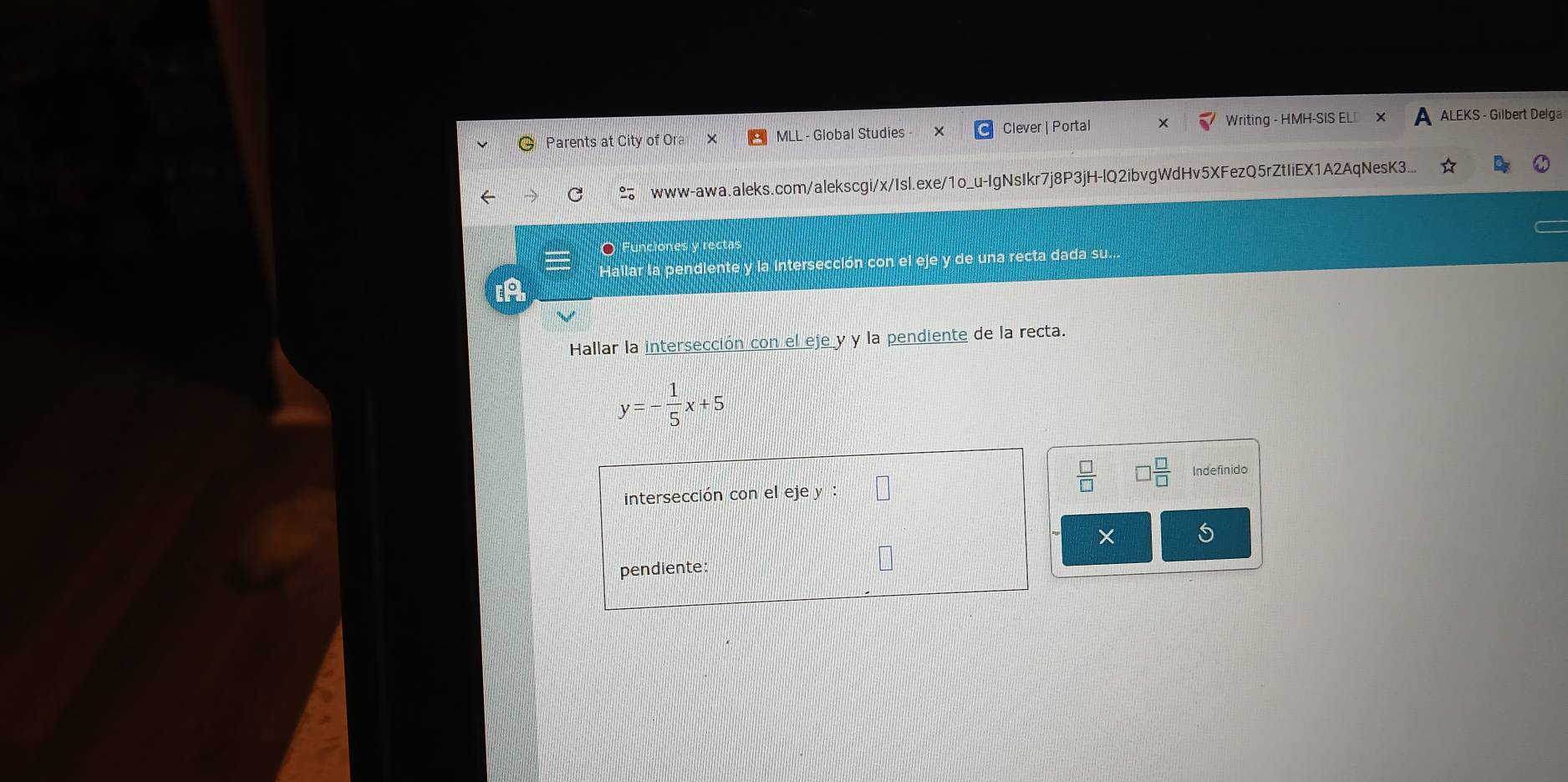 Writing - HMH-SIS EL 
Parents at City of Ora MLL - Global Studies Clever | Portal ALEKS - Gilbert Delga 
C www-awa.aleks.com/alekscgi/x/Isl.exe/1o_u-IgNsIkr7j8P3jH-lQ2ibvgWdHv5XFezQ5rZtIiEX1A2AqNesK3 
O Fur 
Hallar a pendiente y la intersección con el eje y de una recta dada su... 
[A 
Hallar la intersección con el eje y y la pendiente de la recta.
y=- 1/5 x+5
 □ /□   □  □ /□   Indefinido 
intersección con el eje y : 
× 5
pendiente
