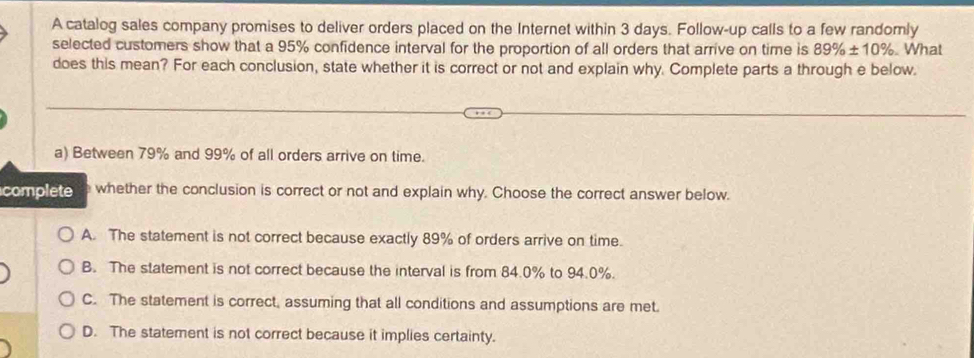 A catalog sales company promises to deliver orders placed on the Internet within 3 days. Follow-up calls to a few randomly
selected customers show that a 95% confidence interval for the proportion of all orders that arrive on time is 89% ± 10% What
does this mean? For each conclusion, state whether it is correct or not and explain why. Complete parts a through e below.
a) Between 79% and 99% of all orders arrive on time.
complete whether the conclusion is correct or not and explain why. Choose the correct answer below.
A. The statement is not correct because exactly 89% of orders arrive on time.
B. The statement is not correct because the interval is from 84.0% to 94.0%.
C. The statement is correct, assuming that all conditions and assumptions are met.
D. The statement is not correct because it implies certainty.