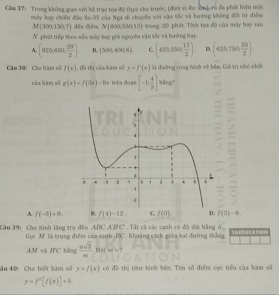 Trong không gian với hệ trục tọa độ Oxyz cho trước, (đơn vị đo: km), ra đa phát hiện một
máy bay chiến đấu Su-35 của Nga di chuyển với vận tốc và hướng không đối từ điểm
M(300;150;7) đến điểm N(800;550;13) trong 20 phút. Tính tọa độ của máy bay sau
N phút tiếp theo nếu máy bay giữ nguyên vận tốc và hướng bay.
A. (925;650; 29/2 ). B. (500;400;6). C. (425;250; 17/2 ). D. (625;750; 25/2 ). 
Câu 38: Cho hàm số f(x) , đồ thị của hàm số y=f'(x) là đường cong hình vẽ bên. Giá trị nhỏ nhất
của hàm số g(x)=f(3x)-9x trên đoạn [-1; 4/3 ] bằng?
A. f(-3)+9. B. f(4)-12. C. f(0). D. f(3)-9. 
Câu 39: Cho hình lăng trụ đều ABC. A'B'C'. Tất cả các cạnh có độ dài bằng α.
Gọi M là trung điểm của cạnh BC. Khoảng cách giữa hai đường thẳng TAEDUCATION
AM và B'C bằng  asqrt(2)/m . Hỏi m= ?
âu 40: Cho biết hàm số y=f(x) có đồ thị như hình bên. Tìm số điểm cực tiểu của hàm số
y=f^2[f(x)]+5.