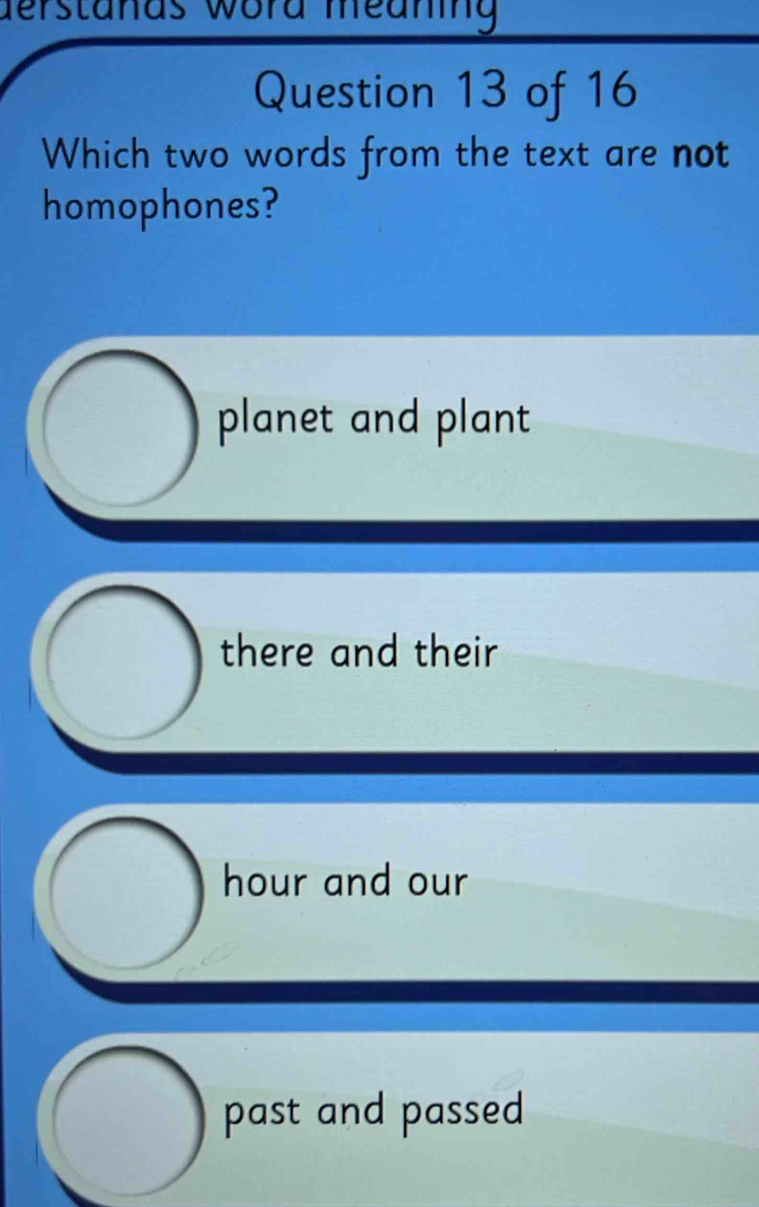 derstanas word meaning
Question 13 of 16
Which two words from the text are not
homophones?
planet and plant
there and their
hour and our
past and passed