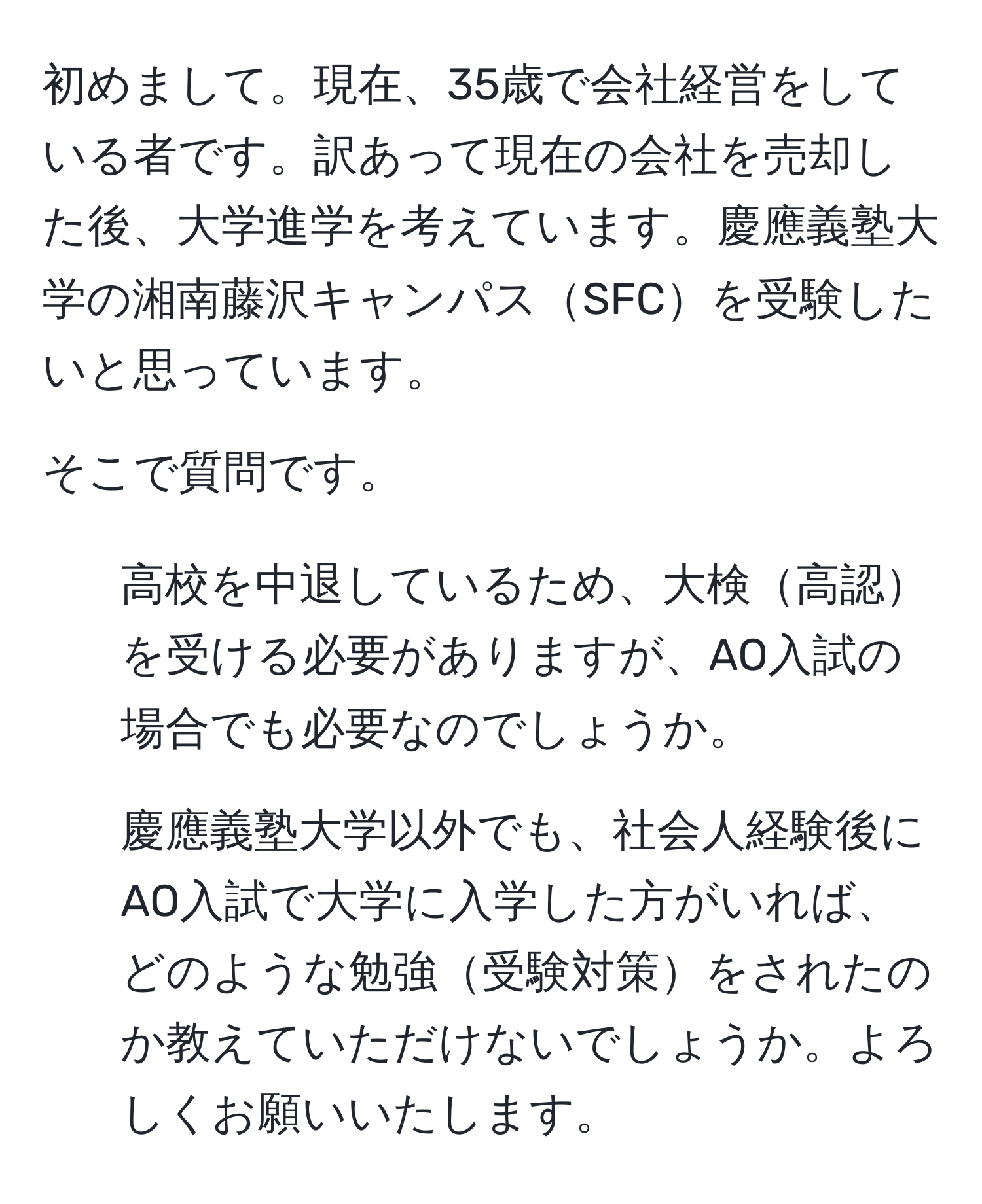 初めまして。現在、35歳で会社経営をしている者です。訳あって現在の会社を売却した後、大学進学を考えています。慶應義塾大学の湘南藤沢キャンパスSFCを受験したいと思っています。

そこで質問です。  
1. 高校を中退しているため、大検高認を受ける必要がありますが、AO入試の場合でも必要なのでしょうか。  
2. 慶應義塾大学以外でも、社会人経験後にAO入試で大学に入学した方がいれば、どのような勉強受験対策をされたのか教えていただけないでしょうか。よろしくお願いいたします。