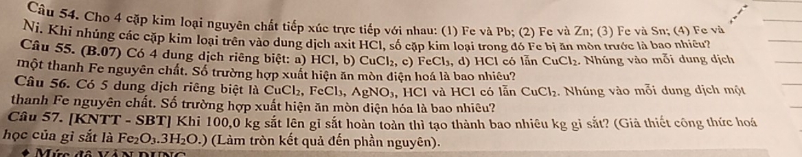 Cho 4 cặp kim loại nguyên chất tiếp xúc trực tiếp với nhau: (1) Fe và Pb; (2) Fe và Zn; (3) Fe và Sn; (4) Fe và 
Ni. Khi nhúng các cặp kim loại trên vào dung dịch axit HCl, số cặp kim loại trong đó Fe bị ăn mòn trước là bao nhiều? 
Câu 55. (B.07) Có 4 dung dịch riêng biệt: a) HCI , b) CuCl_2,c) FeCl_3,d) HCl có lẫn CuCl_2 : Nhúng vào mỗi dung dịch 
một thanh Fe nguyên chất. Số trường hợp xuất hiện ăn mòn điện hoá là bao nhiều? 
Câu 56. Có 5 dung dịch riêng biệt là CuCl₂, FeCl₃, AgNO_3 , HCl và HCl có lẫn CuCl_2. Nhúng vào mỗi dung dịch một 
thanh Fe nguyên chất. Số trường hợp xuất hiện ăn mòn diện hóa là bao nhiêu? 
Câu 57. [KNTT - SBT] Khi 100,0 kg sắt lên gỉ sắt hoàn toàn thì tạo thành bao nhiêu kg gỉ sắt? (Giả thiết công thức hoá 
học của gỉ sắt là Fe_2O_3.3H_2O.) (Làm tròn kết quả đến phần nguyên). 
Mức đô Và