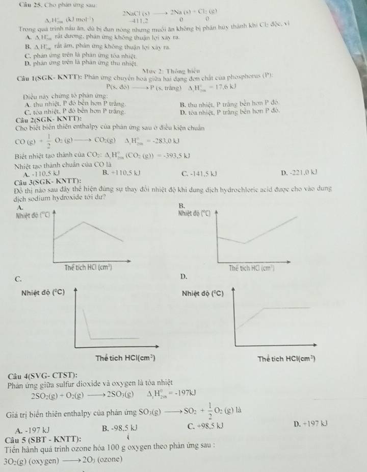 Cho phản ứng sau:
A H_(200)° Jmol^(-1)) beginarrayr 2NaCl(s)to 2Na(s)+Cl:(s) anderlineendarray

Trong quá trình nấu ăn, dù bị đun nóng nhưng muối ăn không bị phân hủy thành khí Cl: d(x,y)
A. △ H_(-a)^- rật dương, phản ứng không thuận lợi xây ra
B. △ H_  rất âm, phản ứng không thuận lợi xây ra.
C. phản ứng trên là phản ứng tóa nhiệt.
D. phản ứng trên là phân ứng thu nhiệt
Mục 2: Thông hiệu
Câu 1(SGK- KNTT): Phản ứng chuyên hoa giữa hai đạng đơn chất của phosphorus (P):
P(s,d6)to P(s, trắng) △ _1H_(20)°=17.6kJ
Điều này chứng tổ phản ứng:
A. thu nhiệt. P đó bên hơn P trắng. B. thu nhiệt, P trắng bền hơn P đó.
C. tòa nhiệt, P đó bên hơn P trắng.
Câu 2(SGK- KNTT): D. tóa nhiệt, P trăng bên hơn P đó.
Cho biết biển thiên enthalpy của phản ứng sau ở điều kiện chuẩn
CO(g)+ 1/2 O_2(g)to CO_2(g)Delta H_(2m)°=-283.0kJ
Biết nhiệt tạo thành của CO_2:△ _1H_(200)°(CO_2(g))=-393.5kJ
Nhiệt tạo thành chuẩn của CO là
A. - 110.5kJ B. +110.5 kJ C. -141,5 kJ D. -221.0 kJ
Câu 3(SGK- KNTT):
Đồ thị nào sau đây thể hiện đùng sự thay đổi nhiệt độ khi dung dịch hydrochloric acid được cho vào dung
dịch sodium hydroxide tới dư?
B.
Nhiệt đ
 
C.
D.
Nhiệt độ Nhiệt độ 
 
Câu 4(SVG- CTST):
Phản ứng giữa sulfur dioxide và oxygen là tỏa nhiệt
2SO_2(g)+O_2(g)to 2SO_3(g) △ _1H_(2va)^0=-197kJ
Giá trị biển thiên enthalpy của phản ứng SO_3(g)to SO_2+ 1/2 O_2(g)la
A. -197 kJ B. -98,5 kJ C. +98.5 kJ D. +197 kJ
Câu 5(SBT-KN T ):
Tiền hành quả trinh ozone hóa 100 g oxygen theo phản ứng sau :
3O₂(g) (oxygen) 2O_3 (ozone)