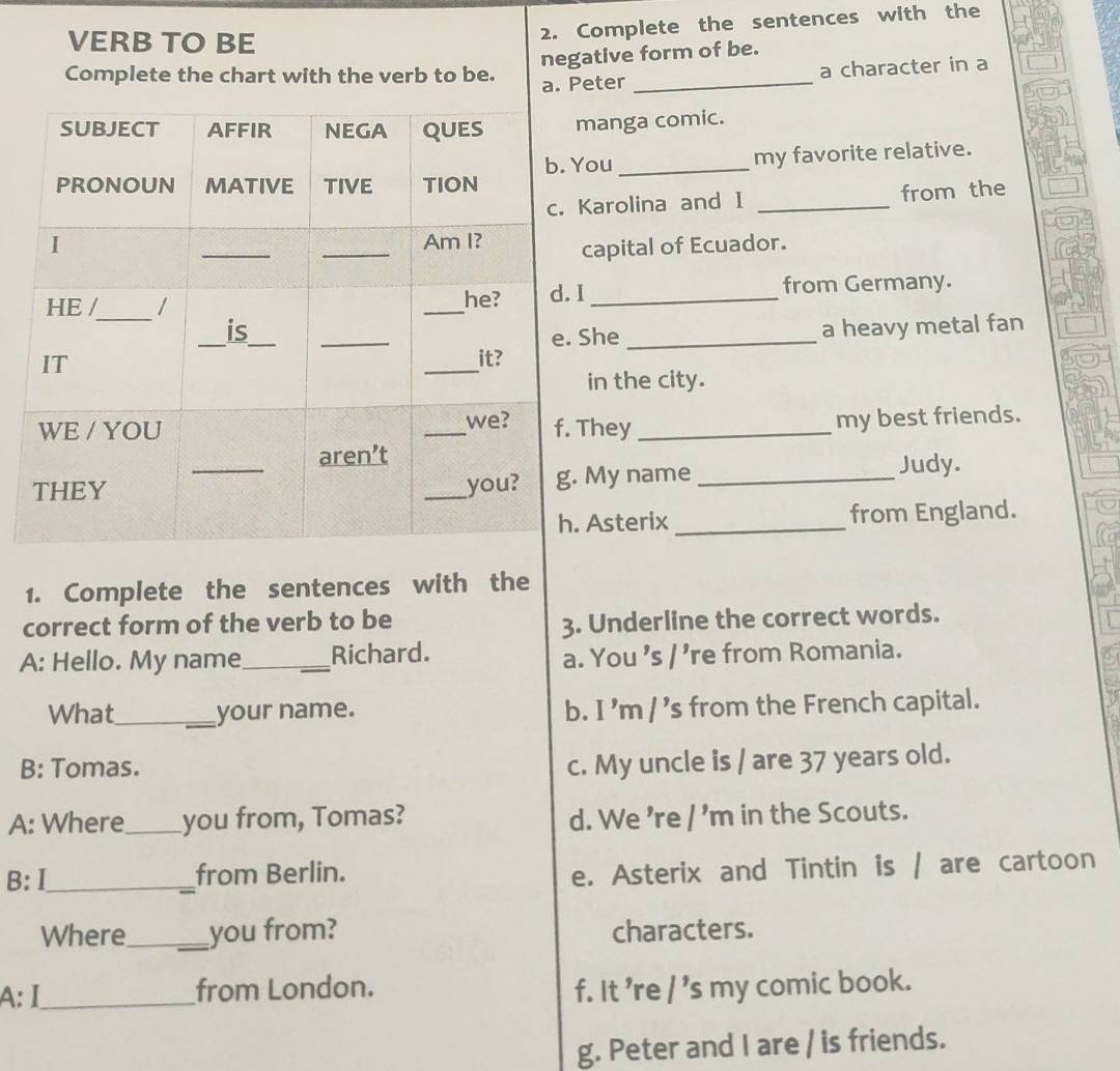 VERB TO BE
2. Complete the sentences with the
negative form of be.
Complete the chart with the verb to be.
a. Peter _a character in a
manga comic.
ou _my favorite relative.
Karolina and I _from the
capital of Ecuador.
I _from Germany.
a heavy metal fan
She_
in the city.
They _my best friends.
My name _Judy.
Asterix _from England.
1. Complete the sentences with the
correct form of the verb to be
3. Underline the correct words.
A: Hello. My name_ Richard.
a. You 's / ’re from Romania.
What_ your name. b. I ’m / ’s from the French capital.
B: Tomas.
c. My uncle is / are 37 years old.
A: Where_ you from, Tomas? d. We 're / 'm in the Scouts.
B: Ⅰ_ from Berlin.
e. Asterix and Tintin is / are cartoon
Where_ you from? characters.
A: I_ from London. f. It 're / 's my comic book.
g. Peter and I are / is friends.