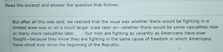 Read the excerpt and answer the question that follows 
But after all this was said, we realized that the issue was whether there would be fighting in a 
limited area now or on a much larger scale later on—whether there would be some casualties now 
or many more casualties later. . . . Our men are fighting as valiantly as Americans have ever 
fought—because they know they are fighting in the same cause of freedom in which Americans 
have stood ever since the beginning of the Republic.