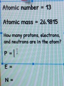 Atomic number =13
Atomic mass =26.9815
How many protons, electrons,
and neutrons are in the atom?
P=
E=
N=