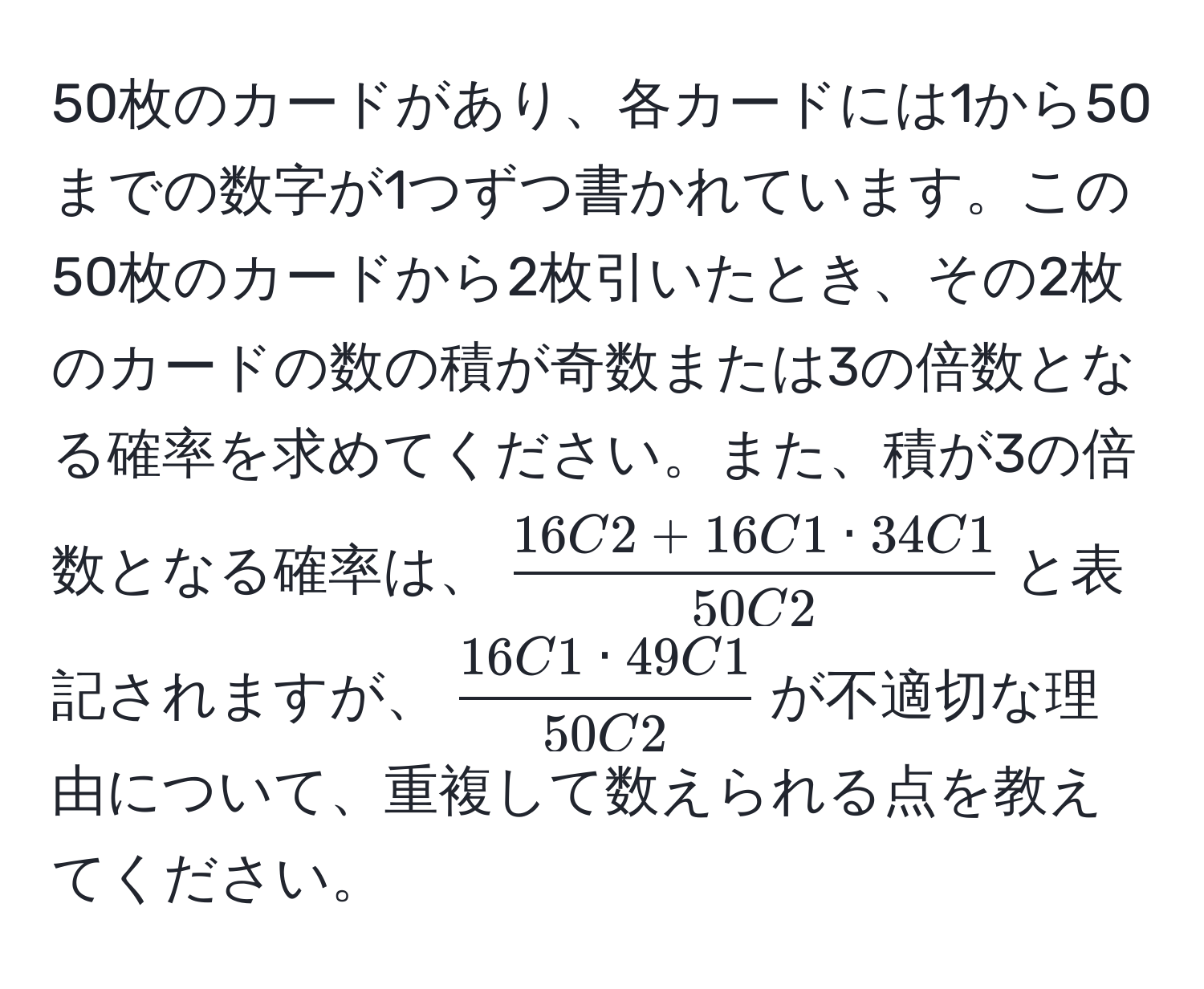 50枚のカードがあり、各カードには1から50までの数字が1つずつ書かれています。この50枚のカードから2枚引いたとき、その2枚のカードの数の積が奇数または3の倍数となる確率を求めてください。また、積が3の倍数となる確率は、$ (16C2 + 16C1 · 34C1)/50C2 $と表記されますが、$ 16C1 · 49C1/50C2 $が不適切な理由について、重複して数えられる点を教えてください。