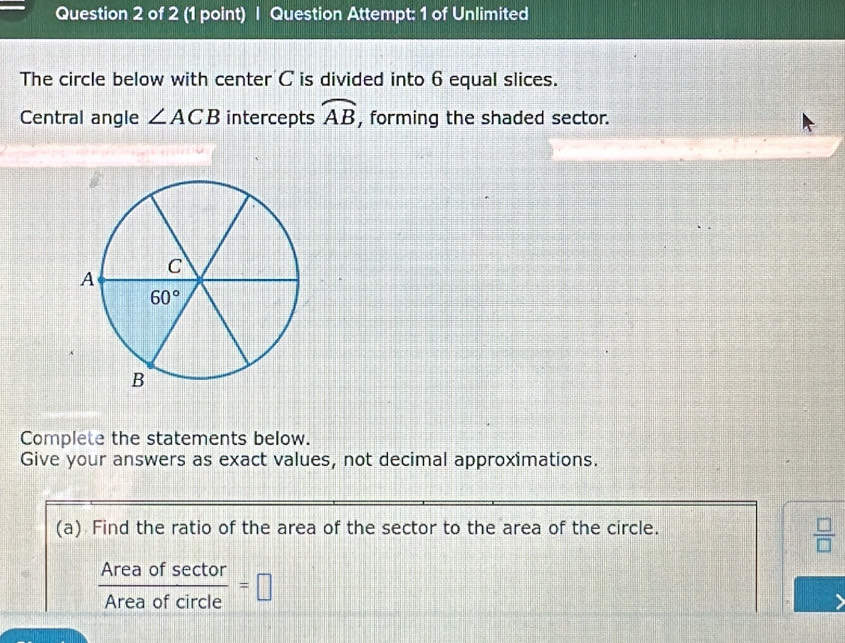 Question Attempt: 1 of Unlimited
The circle below with center C is divided into 6 equal slices.
Central angle ∠ ACB intercepts widehat AB , forming the shaded sector.
Complete the statements below.
Give your answers as exact values, not decimal approximations.
(a) Find the ratio of the area of the sector to the area of the circle.
 □ /□  
 Areaofsec tor/Areaofcircle =□