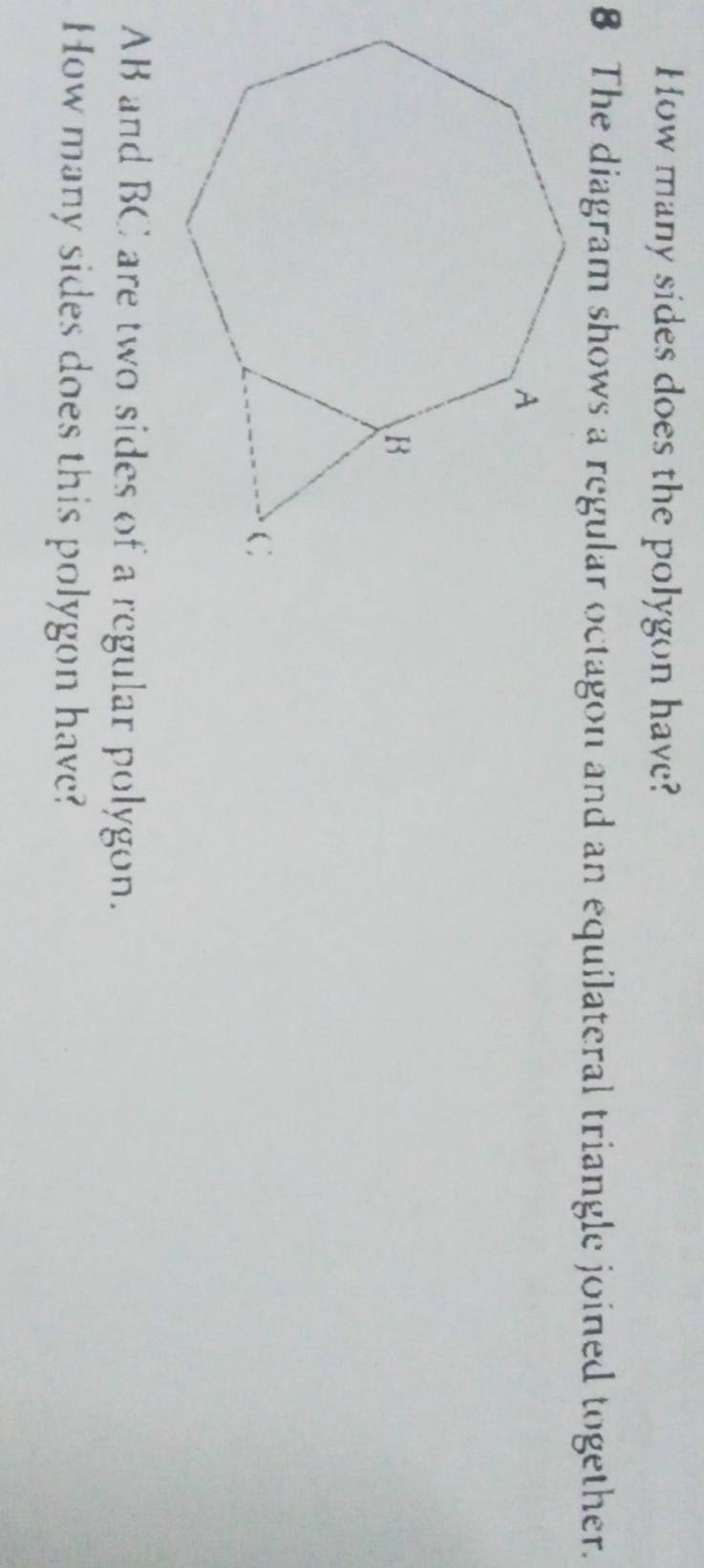 How many sides does the polygon have? 
8 The diagram shows a regular octagon and an equilateral triangle joined together.
AB and BC are two sides of a regular polygon. 
How many sides does this polygon have?