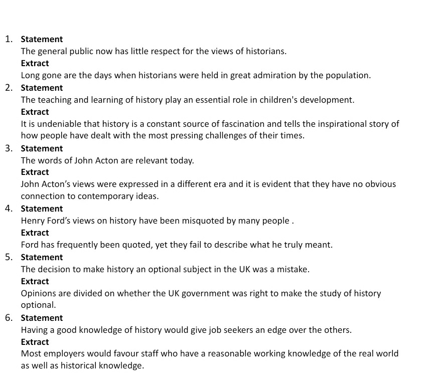 Statement 
The general public now has little respect for the views of historians. 
Extract 
Long gone are the days when historians were held in great admiration by the population. 
2. Statement 
The teaching and learning of history play an essential role in children's development. 
Extract 
It is undeniable that history is a constant source of fascination and tells the inspirational story of 
how people have dealt with the most pressing challenges of their times. 
3. Statement 
The words of John Acton are relevant today. 
Extract 
John Acton’s views were expressed in a different era and it is evident that they have no obvious 
connection to contemporary ideas. 
4. Statement 
Henry Ford’s views on history have been misquoted by many people . 
Extract 
Ford has frequently been quoted, yet they fail to describe what he truly meant. 
5. Statement 
The decision to make history an optional subject in the UK was a mistake. 
Extract 
Opinions are divided on whether the UK government was right to make the study of history 
optional. 
6. Statement 
Having a good knowledge of history would give job seekers an edge over the others. 
Extract 
Most employers would favour staff who have a reasonable working knowledge of the real world 
as well as historical knowledge.