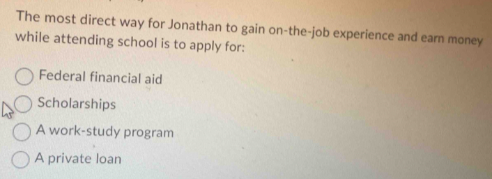 The most direct way for Jonathan to gain on-the-job experience and earn money
while attending school is to apply for:
Federal financial aid
Scholarships
A work-study program
A private loan