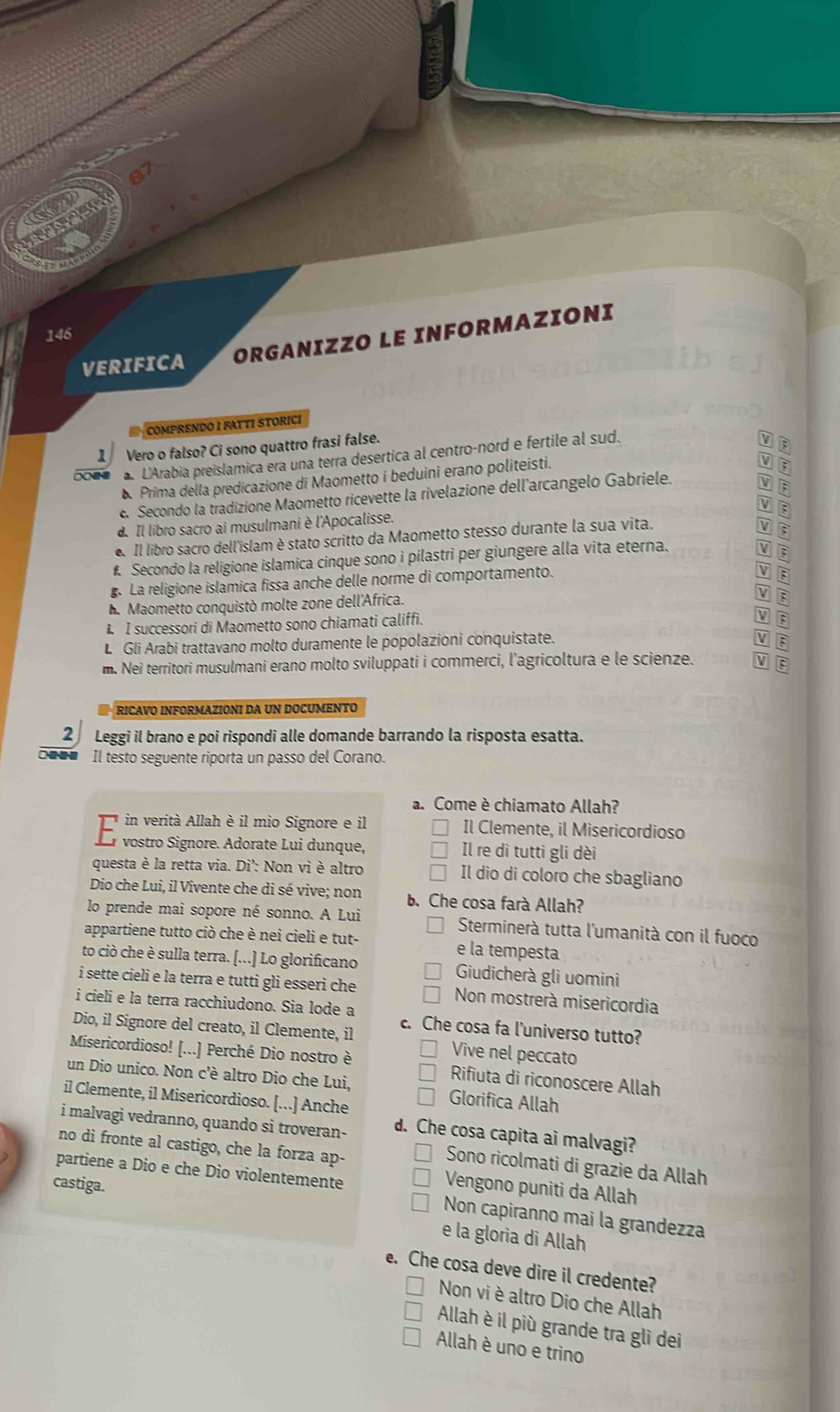 146
VERIFICA ORGANIZZO LE INFORMAZIONI
COMPRENDO I FATTI STORICI
1 Vero o falso? Ci sono quattro frasi false.
L'Arabia preislamica era una terra desertica al centro-nord e fertile al sud.
Prima della predicazione di Maometto i beduini erano politeisti.
V E
c. Secondo la tradizione Maometto ricevette la rivelazione dell’arcangelo Gabriele.
a
d. Il libro sacro ai musulmani è l'Apocalisse.
Il libro sacro dell'islam è stato scritto da Maometto stesso durante la sua vita.
£ Secondo la religione islamica cinque sono i pilastri per giungere alla vita eterna.
g. La religione islamica fissa anche delle norme di comportamento.
V :
h. Maometto conquistò molte zone dell'Africa.
:
L I successori di Maometto sono chiamati califfi.
E
L Gli Arabi trattavano molto duramente le popolazioni conquistate.
m. Nei territori musulmani erano molto sviluppati i commerci, l’agricoltura e le scienze. V F
RICAVO INFORMAZIONI DA UN DOCUMENTO
2 Leggi il brano e poi rispondi alle domande barrando la risposta esatta.
□o□# Il testo seguente riporta un passo del Corano.
a. Come è chiamato Allah?
n verità Allah è il mio Signore e il Il Clemente, il Misericordioso
dr vostro Signore. Adorate Lui dunque, Il re dì tutti gli dèi
questa è la retta via. Di': Non vi è altro Il dio di coloro che sbagliano
Dio che Lui, il Vivente che di sé vive; non b. Che cosa farà Allah?
lo prende mai sopore né sonno. A Lui  Sterminerà tutta l'umanità con il fuoco
appartiene tutto ciò che è nei cieli e tut- e la tempesta
to ciò che è sulla terra. [...] Lo glorificano Giudicherà glì uomini
i sette cieli e la terra e tutti gli esseri che Non mostrerà misericordia
i cieli e la terra racchiudono. Sia lode a c. Che cosa fa l'universo tutto?
Dio, il Signore del creato, il Clemente, il Vive nel peccato
Misericordioso! [...] Perché Dio nostro è Rifiuta di riconoscere Allah
un Dio unico. Non c'è altro Dio che Lui, Glorifica Allah
il Clemente, il Misericordioso. [...] Anche
i malvagi vedranno, quando si troveran- d. Che cosa capita ai malvagi?
no di fronte al castigo, che la forza ap-
Sono ricolmati di grazie da Allah
partiene a Dio e che Dio violentemente
castiga.
Vengono puniti da Allah
Non capiranno mai la grandezza
e la gloria di Allah
e. Che cosa deve dire il credente?
Non vi è altro Dio che Allah
Allah è il più grande tra gli dei
Allah è uno e trino