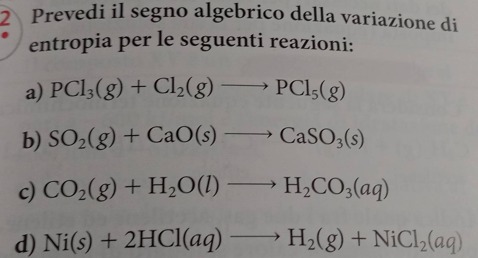 Prevedi il segno algebrico della variazione di 
entropia per le seguenti reazioni: 
a) PCl_3(g)+Cl_2(g)to PCl_5(g)
b) SO_2(g)+CaO(s)to CaSO_3(s)
c) CO_2(g)+H_2O(l)to H_2CO_3(aq)
d) Ni(s)+2HCl(aq)to H_2(g)+NiCl_2(aq)