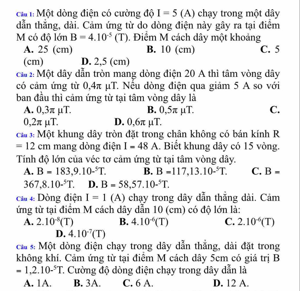 ca 1:Một dòng điện có cường độ I=5 (A) chạy trong một dây
dẫn thắng, dài. Cảm ứng từ do dòng điện này gây ra tại điểm
M có độ lớn B=4.10^(-5)(T). Điểm M cách dây một khoảng
A. 25 (cm) B. 10 (cm) C. 5
(cm) D. 2,5 (cm)
ca#2: Một dây dẫn tròn mang dòng điện 20 A thì tâm vòng dây
có cảm ứng từ 0,4π μT. Nêu dòng điện qua giảm 5 A so với
ban đầu thì cảm ứng từ tại tâm vòng dây là
A. 0,3π μT. B. 0,5π µT. C.
0,2π μT. D. 0,6π µT.
ca# 3: Một khung dây tròn đặt trong chân không có bán kính R
=12cm mang dòng điện I=48A.. Biết khung dây có 15 vòng.
Tính độ lớn của véc tơ cảm ứng từ tại tâm vòng dây.
A. B=183,9.10-^5T. B. B=117,13.10-^5T. C. B=
367,8.10-^5T. D. B=58,57.10-^5T.
Câu 4: Dòng điện I=1 (A) chạy trong dây dẫn thẳng dài. Cảm
ứng từ tại điểm M cách dây dẫn 10 (cm) có độ lớn là:
A. 2.10^(-8)(T) B. 4.10^(-6)(T) C. 2.10^(-6)(T)
D. 4.10^(-7)(T)
cat s: Một dòng điện chạy trong dây dẫn thẳng, dài đặt trong
không khí. Cảm ứng từ tại điểm M cách dây 5cm có giá trị B
=1,2.10-^5T 1. Cường độ dòng điện chạy trong dây dẫn là
A. 1A. B. 3A. C. 6 A. D. 12 A.