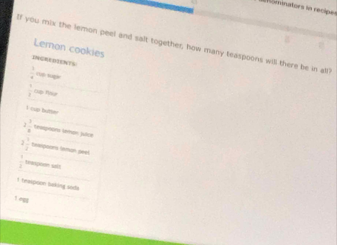 ominators in recipes 
If you mix the lemon peel and salt together, how many teaspoons will there be in all 
Lemon cookies 
INGREDIENTS
 1/4 
 1/2  Cup Rogr
1 cup butie
2 3/8  (easpoëns (eman Juice
2 1/2  texspoors leman peel
 1/2  teaspoon salt
1 teaspoon baking soda
1 egg