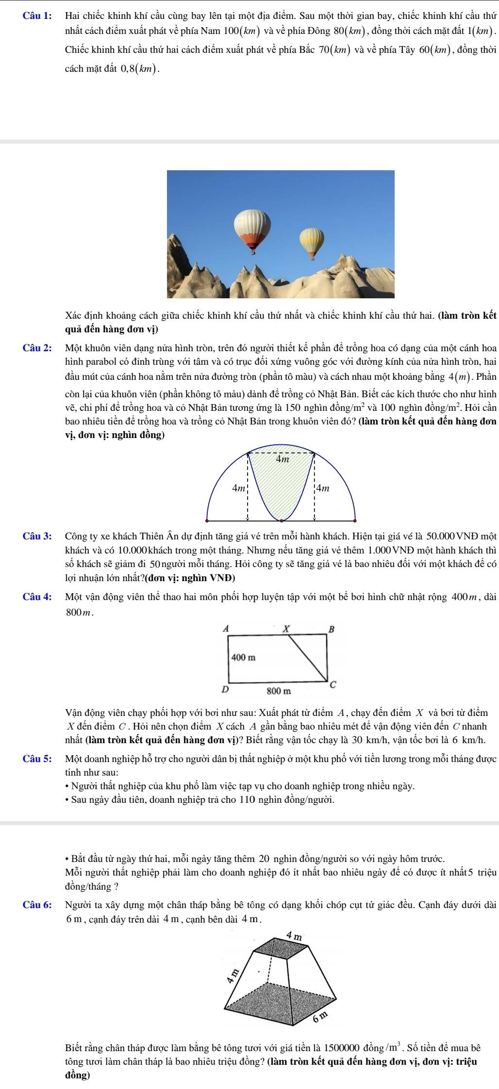 Hai chiếc khinh khí cầu cùng bay lên tại một địa điểm. Sau một thời gian bay, chiếc khinh khí cầu thứ
nhất cách điểm xuất phát về phía Nam 100(km) và về phía Đông 80(km) , đồng thời cách mặt đất 1(km).
Chiếc khinh khí cầu thứ hai cách điểm xuất phát về phía Bắc 70(km) và về phía Tây 60(km) , đồng thời
cách mặt đất 0,8(km
Xác định khoảng cách giữa chiếc khinh khí cầu thứ nhất và chiếc khinh khí cầu thứ hai. (làm tròn kết
quả đến hàng đơn vị)
Câu 2: Một khuôn viên dạng nửa hình tròn, trên đó người thiết kế phần để trồng hoa có dạng của một cánh hoa
hình parabol có đỉnh trùng với tâm và có trục đổi xứng vuông góc với đường kính của nửa hình tròn, hai
đầu mút của cánh hoa nằm trên nửa đường tròn (phần tô màu) và cách nhau một khoảng bằng 4(m). Phần
còn lại của khuôn viên (phần không tô màu) dành để trồng cỏ Nhật Bản. Biết các kích thước cho như hình
vẽ, chi phí để trồng hoa và cỏ Nhật Bản tương ứng là 150 nghìn đồng/m² và 100 nghìn đồng g/m^2 ². Hỏi cần
bao nhiêu tiền để trồng hoa và trồng cỏ Nhật Bản trong khuôn viên đó? (làm tròn kết quả đến hàng đơn
vị, đơn vị: nghìn đồng)
Câu 3: Công ty xe khách Thiên Ân dự định tăng giá vé trên mỗi hành khách. Hiện tại giá vé là 50.000VNĐ một
khách và có 10.000khách trong một tháng. Nhưng nếu tăng giá vé thêm 1.000VNĐ một hành khách thì
số khách sẽ giảm đi 50người mỗi tháng. Hỏi công ty sẽ tăng giá vé là bao nhiêu đối với một khách để có
lợi nhuận lớn nhất?(đơn vị: nghìn VNĐ)
Câu 4: Một vận động viên thể thao hai môn phối hợp luyện tập với một bể bơi hình chữ nhật rộng 400m, dài
800 m .
Vận động viên chạy phối hợp với bơi như sau: Xuất phát từ điểm A, chạy đến điểm X và bơi từ điểm
X đến điểm C. Hỏi nên chọn điểm X cách A gần bằng bao nhiêu mét để vận động viên đến C nhanh
(nhất (làm tròn kết quả đến hàng đơn vị)? Biết rằng vận tốc chạy là 30 km/h, vận tốc bơi là 6 km/h.
Câu 5: Một doanh nghiệp hỗ trợ cho người dân bị thất nghiệp ở một khu phố với tiền lương trong mỗi tháng được
tính như sau:
• Người thất nghiệp của khu phố làm việc tạp vụ cho doanh nghiệp trong nhiều ngày.
• Sau ngày đầu tiên, doanh nghiệp trả cho 110 nghìn đồng/người.
• Bắt đầu từ ngày thứ hai, mỗi ngày tăng thêm 20 nghìn đồng/người so với ngày hôm trước.
Mỗi người thất nghiệp phải làm cho doanh nghiệp đó ít nhất bao nhiêu ngày để có được ít nhất5 triệu
đồng/tháng ?
Câu 6: Người ta xây dựng một chân tháp bằng bê tông có dạng khối chóp cụt tứ giác đều. Cạnh đáy dưới dài
6 m , cạnh đáy trên dài 4 m , cạnh bên dài 4 m .
Biết rằng chân tháp được làm bằng bê tông tươi với giá tiền là 1500000 đồng /m^3. Số tiền đề mua bê
tông tươi làm chân tháp là bao nhiêu triệu đồng? (làm tròn kết quả đến hàng đơn vị, đơn vị: triệu
đồng)