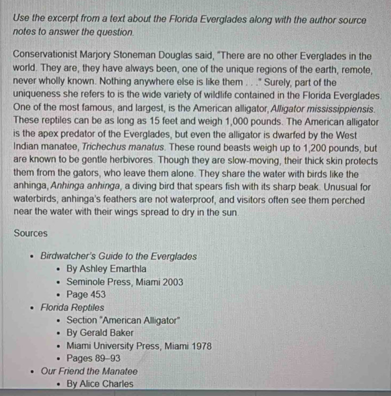 Use the excerpt from a text about the Florida Everglades along with the author source 
notes to answer the question. 
Conservationist Marjory Stoneman Douglas said, “There are no other Everglades in the 
world. They are, they have always been, one of the unique regions of the earth, remote, 
never wholly known. Nothing anywhere else is like them . . ." Surely, part of the 
uniqueness she refers to is the wide variety of wildlife contained in the Florida Everglades. 
One of the most famous, and largest, is the American alligator, Alligator mississippiensis. 
These reptiles can be as long as 15 feet and weigh 1,000 pounds. The American alligator 
is the apex predator of the Everglades, but even the alligator is dwarfed by the West 
Indian manatee, Trichechus manatus. These round beasts weigh up to 1,200 pounds, but 
are known to be gentle herbivores. Though they are slow-moving, their thick skin protects 
them from the gators, who leave them alone. They share the water with birds like the 
anhinga, Anhinga anhinga, a diving bird that spears fish with its sharp beak. Unusual for 
waterbirds, anhinga's feathers are not waterproof, and visitors often see them perched 
near the water with their wings spread to dry in the sun. 
Sources 
Birdwatcher's Guide to the Everglades 
By Ashley Emarthla 
Seminole Press, Miami 2003 
Page 453 
Florida Reptiles 
Section “American Alligator” 
By Gerald Baker 
Miami University Press, Miami 1978 
Pages 89 -93 
Our Friend the Manatee 
By Alice Charles