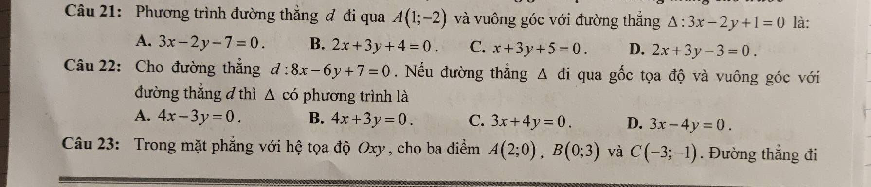 Phương trình đường thẳng đ đi qua A(1;-2) và vuông góc với đường thẳng △ :3x-2y+1=0 là:
A. 3x-2y-7=0. B. 2x+3y+4=0. C. x+3y+5=0. D. 2x+3y-3=0. 
Câu 22: Cho đường thẳng d:8x-6y+7=0. Nếu đường thẳng △ di qua gốc tọa độ và vuông góc với
đường thẳng d thì △ cd , phương trình là
A. 4x-3y=0. B. 4x+3y=0. C. 3x+4y=0. D. 3x-4y=0. 
Câu 23: Trong mặt phẳng với hệ tọa độ Oxy, cho ba điểm A(2;0), B(0;3) và C(-3;-1). Đường thẳng đi