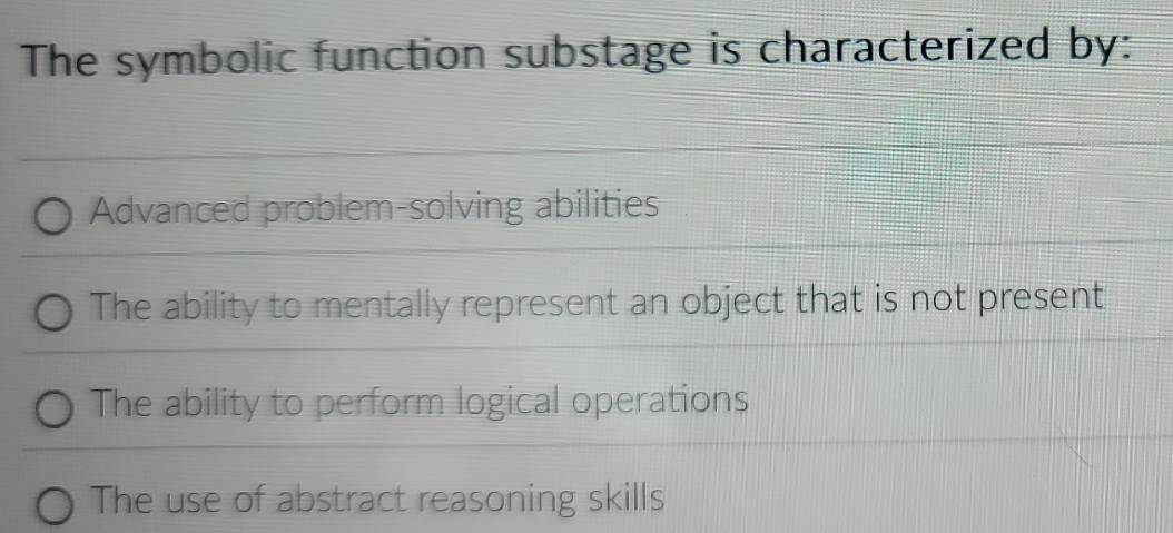 The symbolic function substage is characterized by:
Advanced problem-solving abilities
The ability to mentally represent an object that is not present
The ability to perform logical operations
The use of abstract reasoning skills