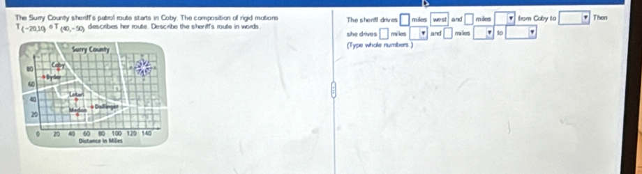 square 
The Surry County sherff's patrol route starts in Coby. The composition of rigid motions The sherff drives □ miles we st and miles □ miles from Coby to □ Then
T(-20,10) T_(40,-50) describes her route. Describe the sheriff's route in words miles | varphi and □ to ' 
she drives □ 
(Type whole numbers.)